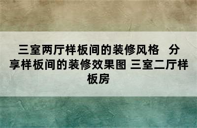 三室两厅样板间的装修风格   分享样板间的装修效果图 三室二厅样板房